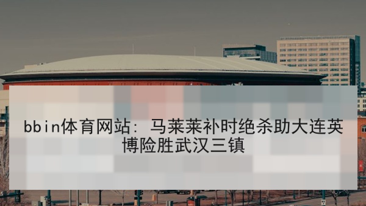 bbin体育网站: 马莱莱补时绝杀助大连英博险胜武汉三镇