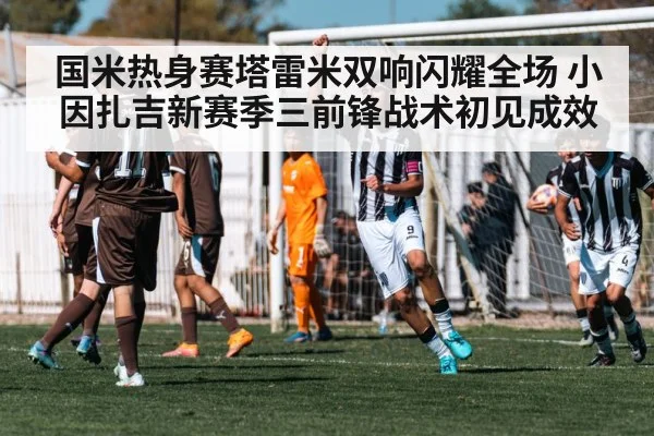 国米热身赛塔雷米双响闪耀全场 小因扎吉新赛季三前锋战术初见成效