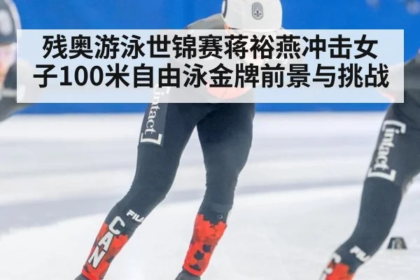 残奥游泳世锦赛蒋裕燕冲击女子100米自由泳金牌前景与挑战