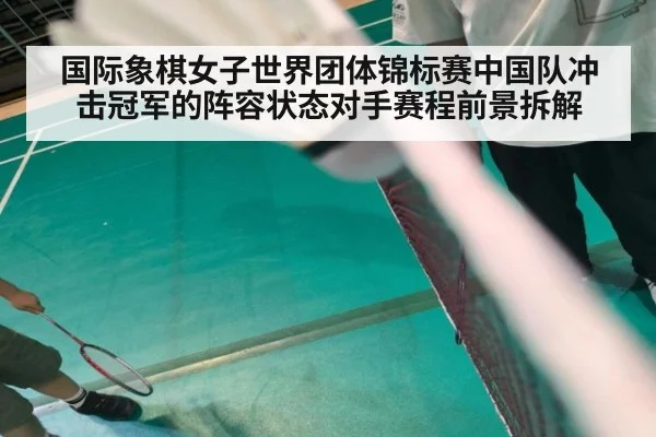 国际象棋女子世界团体锦标赛中国队冲击冠军的阵容状态对手赛程前景拆解